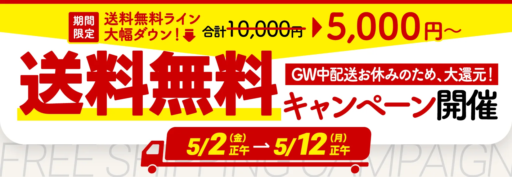 期間限定で、送料無料のラインが大幅ダウン！通常1万円のところ、5000円以上のお買い物で送料が無料になるキャンペーンを実施中！5月2日金曜日から5月12日月曜日まで。お買い物はこちら