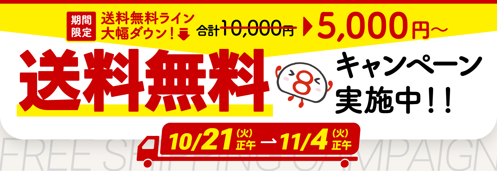 期間限定で、送料無料のラインが大幅ダウン！通常1万円のところ、5000円以上のお買い物で送料が無料になるキャンペーンを実施中！10月21日火曜日の正午から11月4日火曜日の正午まで。ぜひご利用ください。